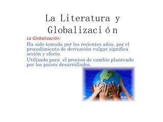 La Literatura y
Globalización
La Globalización:
Ha sido tomada por los recientes años, por el
procedimiento de derivación vulgar significa
acción y efecto.
Utilizado para el proceso de cambio planteado
por los países desarrollados.
 