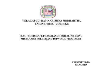 VELAGAPUDI RAMAKRISHNA SIDDHARTHA
ENGINEERING COLLEGE

ELECTRONIC SAFETY ASSITANCE FOR BLIND USING
MICROCONTROLLER AND DSP VOICE PROCESSER

PRESENTTED BY
G.LALITHA

 