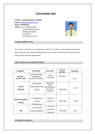 Curriculum vitae

NAME: LALITHABABU KANDRU
Email: lalithababu.k@gmail.com
Phone: 9493801302
Address: S/o Prabhakara Rao,
           Thikkareddypalem post,
           Prathipadu mandal,
           Pin-522019
           GUNTUR (DT), A.P


CAREER OBJECTIVE:



“To acquire a position in an organization, where I can share my knowledge and initiative
ideas among the team members and thereby work sincerely and honestly towards the growth
and development of the organization”.



EDUCATIONAL QUALIFICATIONS:



                                                           Year of
   Course               Institution       university
                                                           passing
                                                                           Aggregate

                    Jawaharlal Nehru
                                             JNTU,        2010-2012
   M.Tech             technological
                                            Kakinada
 (CAD/CAM)         university, kakinada                                      67.45

                        Rao&Naidu          Jawaharlal
                                             Nehru
     B.Tech          Engineering college technological
                                                                              56.72
    (MECH)                Ongole           university,     2006-2009
                                            kakinada



                      C.R.Polytechnic       Board of
POLYTECHNIC
                          College,         S.B.T.E.T       2003-2006          56.40
    (D.M.E)
                       Chilakaluripet
                                            Board of
                       Z.P.H. School
                                           Secondary
      SSC            Thikkareddypalem.                     1999-2000          60.33
                                           Education



TECHNICAL SKILLS:
 