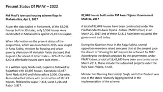 Present Status Of PMAY – 2022
PM Modi’s low-cost housing scheme flops in
Maharashtra, Apr 1, 2017
As per the data tabled in Parliament, of the 82,048
houses built in 30 states, only 5,506 houses were
constructed in Maharashtra against 25,873 in Gujarat.
When information on the present status of the
programme, which was launched in 2015, was sought
in Rajya Sabha, minister for housing and urban
poverty alleviation M Venkaiah Naidu disclosed that
Gujarat is far ahead of other states—32% of the total
82,048 affordable houses were built there. .
In a written reply, Naidu said, Gujarat is followed by
Rajasthan with 10,805 houses, Karnataka 10,447,
Tamil Nadu 6,940 and Maharashtra 5,506. City-wise,
Ahmedabad led others with construction of 10,183
houses, followed by Jaipur 7,434, Surat 5,216 and
Rajkot 3,817.
82,048 houses built under PM Awas Yojana: Government
MAR 30, 2017
A total of 82,048 houses have been constructed under the
Pradhan Mantri Awas Yojana - Urban (PMAY Urban) as on
March 20, 2017 and of these 62,312 have been occupied, the
government said today.
During the Question Hour in the Rajya Sabha, several
opposition members raised concerns that at the present pace
the dream of 'Housing for All' may not be achieved by 2022.
According to the details provided by the government, under
PMAY Urban, a total of 16,42,685 have been sanctioned as on
March 2017. These include the subsumed projects under the
Rajiv Awas Yojana, it said.
Minister for Planning Rao Inderjit Singh said Uttar Pradesh was
one of the states relatively lagging behind in the
implementation of the scheme.
 