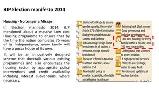 Housing - No Longer a Mirage
In Election manifesto 2014, BJP
mentioned about a massive Low cost
Housing programme to ensure that by
the time the nation completes 75 years
of its Independence, every family will
have a pucca house of its own.
It will be an innovatively designed
scheme that dovetails various existing
programmes and also encourages the
housing sector by appropriate policy
interventions and credit availability
including interest subventions, where
necessary.
BJP Election manifesto 2014
 