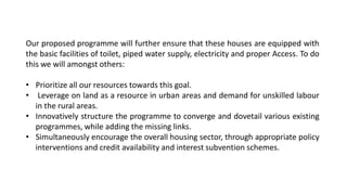 Our proposed programme will further ensure that these houses are equipped with
the basic facilities of toilet, piped water supply, electricity and proper Access. To do
this we will amongst others:
• Prioritize all our resources towards this goal.
• Leverage on land as a resource in urban areas and demand for unskilled labour
in the rural areas.
• Innovatively structure the programme to converge and dovetail various existing
programmes, while adding the missing links.
• Simultaneously encourage the overall housing sector, through appropriate policy
interventions and credit availability and interest subvention schemes.
 