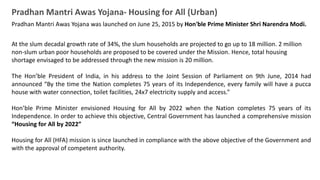 Pradhan Mantri Awas Yojana- Housing for All (Urban)
Pradhan Mantri Awas Yojana was launched on June 25, 2015 by Hon'ble Prime Minister Shri Narendra Modi.
At the slum decadal growth rate of 34%, the slum households are projected to go up to 18 million. 2 million
non-slum urban poor households are proposed to be covered under the Mission. Hence, total housing
shortage envisaged to be addressed through the new mission is 20 million.
The Hon’ble President of India, in his address to the Joint Session of Parliament on 9th June, 2014 had
announced “By the time the Nation completes 75 years of its Independence, every family will have a pucca
house with water connection, toilet facilities, 24x7 electricity supply and access.”
Hon’ble Prime Minister envisioned Housing for All by 2022 when the Nation completes 75 years of its
Independence. In order to achieve this objective, Central Government has launched a comprehensive mission
“Housing for All by 2022”
Housing for All (HFA) mission is since launched in compliance with the above objective of the Government and
with the approval of competent authority.
 
