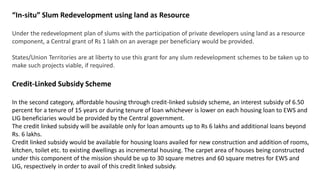“In-situ” Slum Redevelopment using land as Resource
Under the redevelopment plan of slums with the participation of private developers using land as a resource
component, a Central grant of Rs 1 lakh on an average per beneficiary would be provided.
States/Union Territories are at liberty to use this grant for any slum redevelopment schemes to be taken up to
make such projects viable, if required.
Credit-Linked Subsidy Scheme
In the second category, affordable housing through credit-linked subsidy scheme, an interest subsidy of 6.50
percent for a tenure of 15 years or during tenure of loan whichever is lower on each housing loan to EWS and
LIG beneficiaries would be provided by the Central government.
The credit linked subsidy will be available only for loan amounts up to Rs 6 lakhs and additional loans beyond
Rs. 6 lakhs.
Credit linked subsidy would be available for housing loans availed for new construction and addition of rooms,
kitchen, toilet etc. to existing dwellings as incremental housing. The carpet area of houses being constructed
under this component of the mission should be up to 30 square metres and 60 square metres for EWS and
LIG, respectively in order to avail of this credit linked subsidy.
 