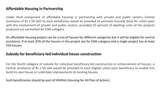 Affordable Housing in Partnership
Under third component of affordable housing in partnership with private and public sectors, Central
assistance of Rs 1.50 lakh to each beneficiary would be provided to promote housing stock for urban poor
with the involvement of private and public sectors, provided 35 percent of dwelling units of the projects
proposed are earmarked for EWS category.
An affordable housing project can be a mix of houses for different categories but it will be eligible for central
assistance, if at least 35% of the houses in the project are for EWS category and a single project has at least
250 houses.
Subsidy for beneficiary-led individual house construction
For the fourth category of subsidy for individual beneficiary-led construction or enhancement of houses, a
Central assistance of Rs 1.50 lakh would be provided to each eligible urban poor beneficiary to enable him
build his own house or undertake improvements to existing houses.
Such beneficiaries should be part of HFAPoA (Housing for All Plan of Action).
 
