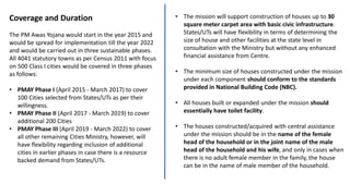 Coverage and Duration
The PM Awas Yojana would start in the year 2015 and
would be spread for implementation till the year 2022
and would be carried out in three sustainable phases.
All 4041 statutory towns as per Census 2011 with focus
on 500 Class I cities would be covered in three phases
as follows:
• PMAY Phase I (April 2015 - March 2017) to cover
100 Cities selected from States/UTs as per their
willingness.
• PMAY Phase II (April 2017 - March 2019) to cover
additional 200 Cities
• PMAY Phase III (April 2019 - March 2022) to cover
all other remaining Cities Ministry, however, will
have flexibility regarding inclusion of additional
cities in earlier phases in case there is a resource
backed demand from States/UTs.
• The mission will support construction of houses up to 30
square meter carpet area with basic civic infrastructure.
States/UTs will have flexibility in terms of determining the
size of house and other facilities at the state level in
consultation with the Ministry but without any enhanced
financial assistance from Centre.
• The minimum size of houses constructed under the mission
under each component should conform to the standards
provided in National Building Code (NBC).
• All houses built or expanded under the mission should
essentially have toilet facility.
• The houses constructed/acquired with central assistance
under the mission should be in the name of the female
head of the household or in the joint name of the male
head of the household and his wife, and only in cases when
there is no adult female member in the family, the house
can be in the name of male member of the household.
 