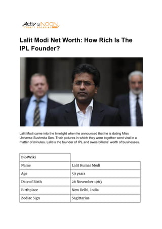 Lalit Modi Net Worth: How Rich Is The
IPL Founder?
Lalit Modi came into the limelight when he announced that he is dating Miss
Universe Sushmita Sen. Their pictures in which they were together went viral in a
matter of minutes. Lalit is the founder of IPL and owns billions’ worth of businesses.
Bio/Wiki
Name Lalit Kumar Modi
Age 59 years
Date of Birth 26 November 1963
Birthplace New Delhi, India
Zodiac Sign Sagittarius
 
