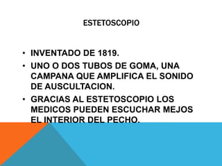 ESTETOSCOPIO


• INVENTADO DE 1819.
• UNO O DOS TUBOS DE GOMA, UNA
  CAMPANA QUE AMPLIFICA EL SONIDO
  DE AUSCULTACION.
• GRACIAS AL ESTETOSCOPIO LOS
  MEDICOS PUEDEN ESCUCHAR MEJOS
  EL INTERIOR DEL PECHO.
 