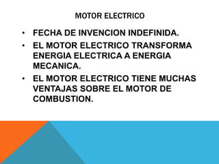 MOTOR ELECTRICO

• FECHA DE INVENCION INDEFINIDA.
• EL MOTOR ELECTRICO TRANSFORMA
  ENERGIA ELECTRICA A ENERGIA
  MECANICA.
• EL MOTOR ELECTRICO TIENE MUCHAS
  VENTAJAS SOBRE EL MOTOR DE
  COMBUSTION.
 