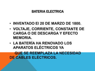 BATERIA ELECTRICA


• INVENTADO El 20 DE MARZO DE 1800.
• VOLTAJE, CORRIENTE, CONSTANTE DE
  CARGA O DE DESCARGA Y EFECTO
  MEMORIA.
• LA BATERÍA HA RENOVADO LOS
  APARATOS ELÉCTRICOS YA
   QUE SE REEMPLAZA LA NECESIDAD
DE CABLES ELÉCTRICOS.
 