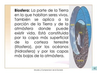 Biosfera:  La parte de la Tierra en la que habitan seres vivos. También se aplica a la porción de la Tierra y de la atmósfera donde puede existir vida. Está constituida por la capa más superficial de la corteza terrestre (litosfera), por los océanos (hidrosfera) y por las capas más bajas de la atmósfera.  