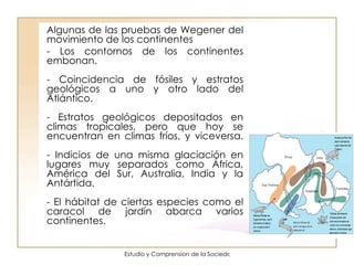 Algunas de las pruebas de Wegener del movimiento de los continentes - Los contornos de los continentes embonan. - Coincidencia de fósiles y estratos geológicos a uno y otro lado del Atlántico. - Estratos geológicos depositados en climas tropicales, pero que hoy se encuentran en climas fríos, y viceversa. - Indicios de una misma glaciación en lugares muy separados como África, América del Sur, Australia, India y la Antártida. - El hábitat de ciertas especies como el caracol de jardín abarca varios continentes. 