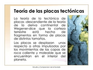 Teoría de las placas tectónicas La teoría de la tectónica de placas -descendiente de la teoría de la deriva continental de Wegener-dice que la corteza terrestre está hecha de fragmentos en forma de placas de distintos tamaños. Las placas se desplazan  unas respecto a otras impulsadas por los movimientos de las capas de roca caliente y maleable que se encuentran en el interior del planeta.  
