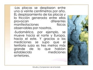 -Las placas se desplazan entre uno a veinte centímetros por año. EL desplazamiento de las placas y la fricción generada entre ellas provocan diferentes manifestaciones físicas observables por nosotros. -Sudamérica, por ejemplo, se mueve hacia el norte y Europa, hacia el este. Y gracias a las mediciones se supo que el territorio suizo es tres metros más grande de lo que habían establecido mediciones anteriores.  