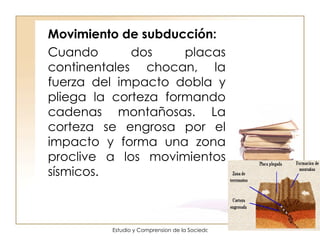 Movimiento de subducción: Cuando dos placas continentales chocan, la fuerza del impacto dobla y pliega la corteza formando cadenas montañosas. La corteza se engrosa por el impacto y forma una zona proclive a los movimientos sísmicos. 