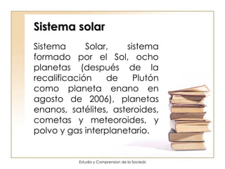 Sistema solar Sistema Solar, sistema formado por el Sol, ocho planetas (después de la recalificación de Plutón como planeta enano en agosto de 2006), planetas enanos, satélites, asteroides, cometas y meteoroides, y polvo y gas interplanetario.  