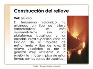 Construcción del relieve Vulcanismo:  El fenómeno volcánico ha originado un tipo de relieve característico; los más representativos son las plataformas basálticas y las coladas, cuya superficie varía en función de la rapidez de enfriamiento y tipo de lava. El relieve volcánico es por lo general muy resistente a la erosión; la  imagen típica de estas formas son los conos de escorias  