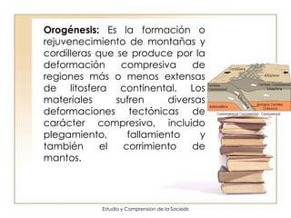 Orogénesis:  Es la formación o rejuvenecimiento de montañas y cordilleras que se produce por la deformación compresiva de regiones más o menos extensas de litosfera continental. Los materiales sufren diversas deformaciones tectónicas de carácter compresivo, incluido plegamiento, fallamiento y también el corrimiento de mantos.  