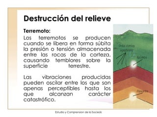 Destrucción del relieve Terremoto: Los terremotos se producen cuando se libera en forma súbita la presión o tensión almacenada entre las rocas de la corteza, causando temblores sobre la superficie terrestre.  Las vibraciones producidas pueden oscilar entre los que son apenas perceptibles hasta los que alcanzan carácter catastrófico.  
