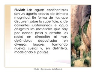Fluvial:  Las aguas continentales son un agente erosivo de primera magnitud. En forma de rios que discurren sobre la superficie, o de corrientes subterráneas, el agua desgasta los materiales que hay por donde pasa y arrastra los restos en dirección al mar, dejándolos depositados en diversos lugares, formando nuevos suelos y, en definitiva, modelando el paisaje.  