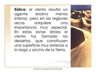 Eólica:  el viento resulta un agente erosivo menos intenso, pero en las regiones secas adquiere una importancia muy especial. En estas zonas áridas el viento ha formado los desiertos, que constituyen una superficie muy extensa a lo largo y ancho de la Tierra.  
