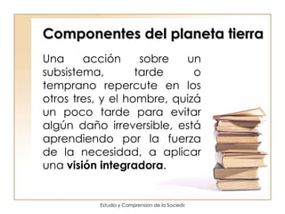 Componentes del planeta tierra Una acción sobre un subsistema, tarde o temprano repercute en los otros tres, y el hombre, quizá un poco tarde para evitar algún daño irreversible, está aprendiendo por la fuerza de la necesidad, a aplicar una  visión integradora .  