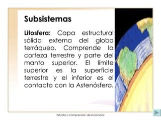 Subsistemas Litosfera:  Capa estructural sólida externa del globo terráqueo. Comprende la corteza terrestre y parte del manto superior. El límite superior es la superficie terrestre y el inferior es el contacto con la Astenósfera.  