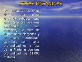 FOSAS OCEÁNICAS Se forman en las zonas donde una placa oceánica subduce bajo otra placa (ya sea una continental o bien oceánica). Se trata de depresiones alargadas y de mucha profundidad. La fosa con mayor profundidad es la fosa de las Marianas con una profundidad de 11.000 metros).   
