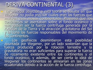DERIVA CONTINENTAL (3) La principal objeción a esta teoría se basaba en que Wegener no podía precisar cuáles eran las fuerzas que mueven esas masas continentales. Proponía que los continentes se asentaban sobre el fondo oceánico y que podían ser la fuerza centrífuga generada por la rotación de la Tierra y la atracción gravitatoria del Sol y la Luna las fuerzas responsables del movimiento de los continentes. Los geofísicos desmintieron esta posibilidad apuntada por Wegener, por un lado sostenían que la fuerza producida por la rotación terrestre y la gravitatoria no eran suficientes para superar la fuerza de rozamiento existente entre los continentes y el fondo oceánico, y además, de ser cierta la idea de Wegwner los continentes se alinearían en las zonas ecuatoriales debido a la acción de la fuerza centrífuga.  