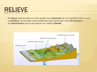 RELIEVE
El relieve está formado por todo aquello que sobresale de una superficie plana o que
la modifica. El concepto suele emplearse para denominar a las elevaciones y
las depresiones que se encuentran en nuestro planeta.