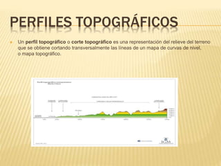 PERFILES TOPOGRÁFICOS
Un perfil topográfico o corte topográfico es una representación del relieve del terreno
que se obtiene cortando transversalmente las líneas de un mapa de curvas de nivel,
o mapa topográfico.