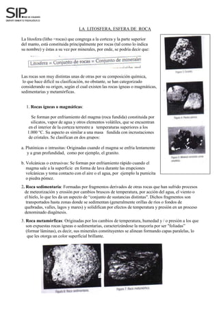 LA LITOSFERA, ESFERA DE ROCA
La litosfera (litho =rocas) que congrega a la corteza y la parte superior
del manto, está constituida principalmente por rocas (tal como lo indica
su nombre) y éstas a su vez por minerales, por ende, se podría decir que:
Las rocas son muy distintas unas de otras por su composición química,
lo que hace difícil su clasificación, no obstante, se han categorizado
considerando su origen, según el cual existen las rocas ígneas o magmáticas,
sedimentarias y metamórficas.
a. Plutónicas o intrusitas: Originadas cuando el magma se enfría lentamente
y a gran profundidad, como por ejemplo, el granito.
b. Volcánicas o extrusivas: Se forman por enfriamiento rápido cuando el
magma sale a la superficie en forma de lava durante las erupciones
volcánicas y toma contacto con el aire o el agua, por ejemplo la pumicita
o piedra pómez.
2. Roca sedimentaria: Formadas por fragmentos derivados de otras rocas que han sufrido procesos
de meteorización y erosión por cambios bruscos de temperatura, por acción del agua, el viento o
el hielo, lo que les da un aspecto de “conjunto de sustancias distintas". Dichos fragmentos son
transportados hasta zonas donde se sedimentan (generalmente orillas de ríos o fondos de
quebradas, valles, lagos y mares) y solidifican por efectos de temperatura y presión en un proceso
denominado diagénesis.
3. Roca metamórficas: Originadas por los cambios de temperatura, humedad y / o presión a los que
son expuestas rocas ígneas o sedimentarias, caracterizándose la mayoría por ser "foliadas”
(formar láminas), es decir, sus minerales constituyentes se alinean formando capas paralelas, lo
que les otorga un color superficial brillante.
1.
1. Rocas ígneas o magmáticas:
Se forman por enfriamiento del magma (roca fundida) constituida por
silicatos, vapor de agua y otros elementos volátiles, que se encuentran
en el interior de la corteza terrestre a temperaturas superiores a los
1.000 °C. Su aspecto es similar a una masa fundida con incrustaciones
de cristales. Se clasifican en dos grupos:
 