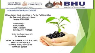 BIOCHAR AND THEIR APPLICATIONS
A Dissertation Work Submitted in Partial Fulfillment For
the Degree of Science in Botany
Session 2021-2022
Presented by:-
Lalit paraste
M.SC. Ivth sem.
Roll no.-20419BOT030
Under the Supervision of:-
Dr. Asha Lata
CENTRE OF ADVANCE STUDY IN BOTANY
INSTITUTE OF SCIENCE
BANARAS HINDU UNIVERSITY
VARANASI -221005
 