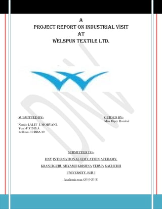 A
        Project rePort on industriAl visit
                       At
              WelsPun textile ltd.




SUBMITTED BY:-                                        GUIDED BY:-
                                                      Miss Dipty Humbal
Name:-LALIT J. MORYANI.
Year:-F.Y B.B.A
Roll no:- 10 BBA 20




                             SUBMITTED TO:-

                 DNV INTERNATIONAL EDUCATION ACEDAMY,

             KRANTIGURU SHYAMJI KRISHNA VERMA KACHCHH

                            UNIVERSITY, BHUJ

                          Academic year (2010-2011)
 