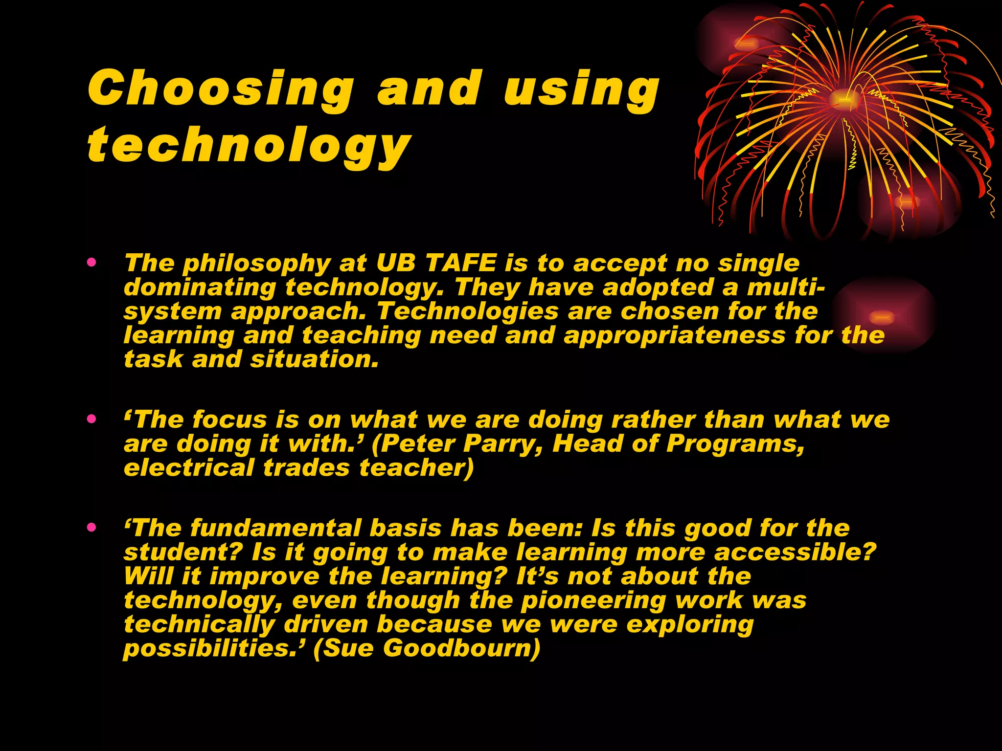 Choosing and using technology The philosophy at UB TAFE is to accept no single dominating technology. They have adopted a multi-system approach. Technologies are chosen for the learning and teaching need and appropriateness for the task and situation. ‘ The focus is on what we are doing rather than what we are doing it with.’ (Peter Parry, Head of Programs, electrical trades teacher) ‘ The fundamental basis has been: Is this good for the student? Is it going to make learning more accessible? Will it improve the learning? It’s not about the technology, even though the pioneering work was technically driven because we were exploring possibilities.’ (Sue Goodbourn) 