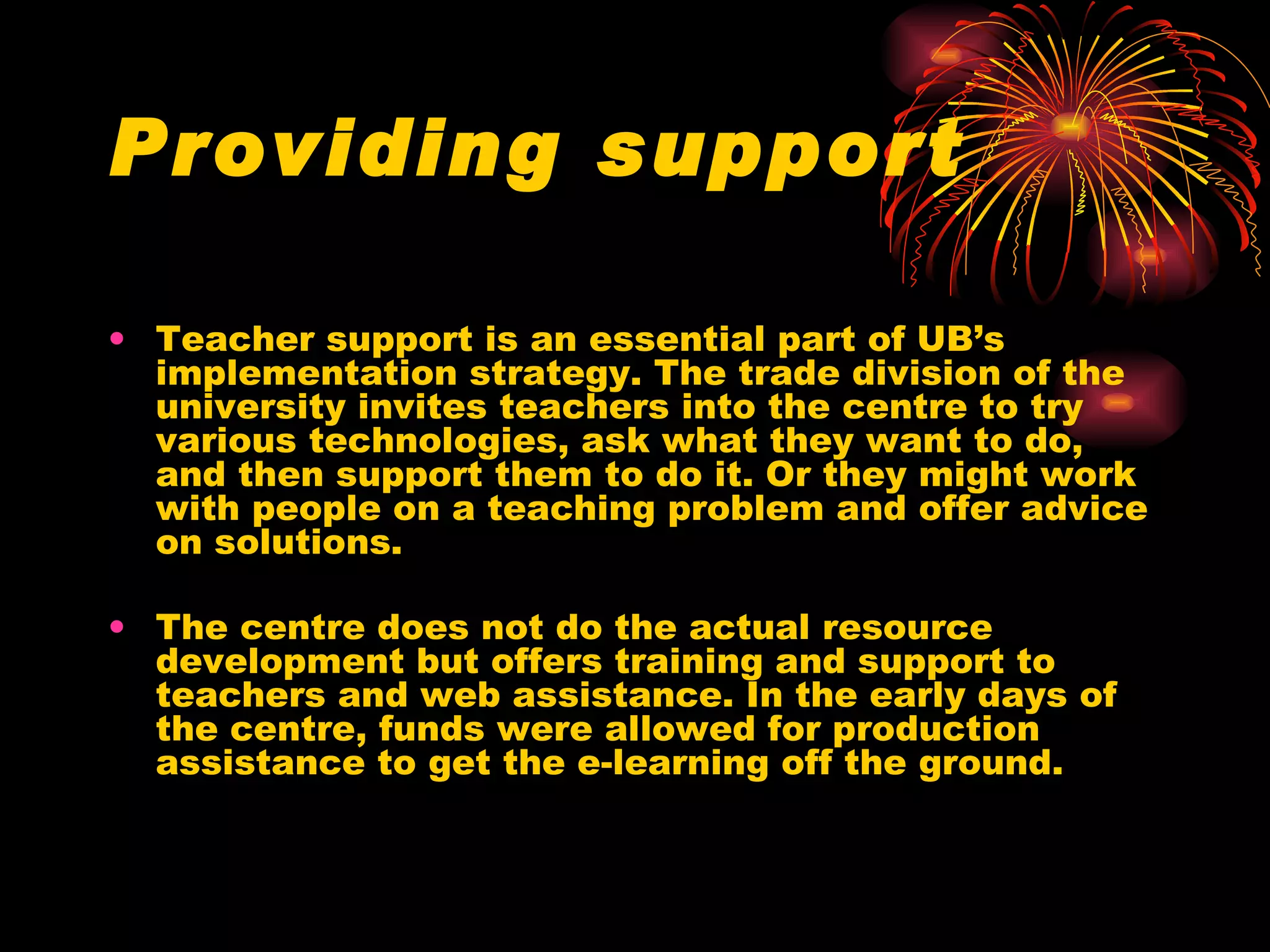 Providing support Teacher support is an essential part of UB’s implementation strategy. The trade division of the university invites teachers into the centre to try various technologies, ask what they want to do, and then support them to do it. Or they might work with people on a teaching problem and offer advice on solutions. The centre does not do the actual resource development but offers training and support to teachers and web assistance. In the early days of the centre, funds were allowed for production assistance to get the e-learning off the ground. 
