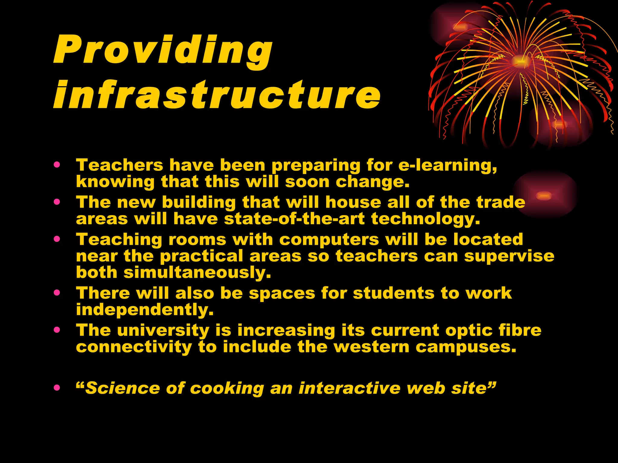 Providing infrastructure Teachers have been preparing for e-learning, knowing that this will soon change. The new building that will house all of the trade areas will have state-of-the-art technology. Teaching rooms with computers will be located near the practical areas so teachers can supervise both simultaneously.  There will also be spaces for students to work independently. The university is increasing its current optic fibre connectivity to include the western campuses. “ Science of cooking an interactive web site” 