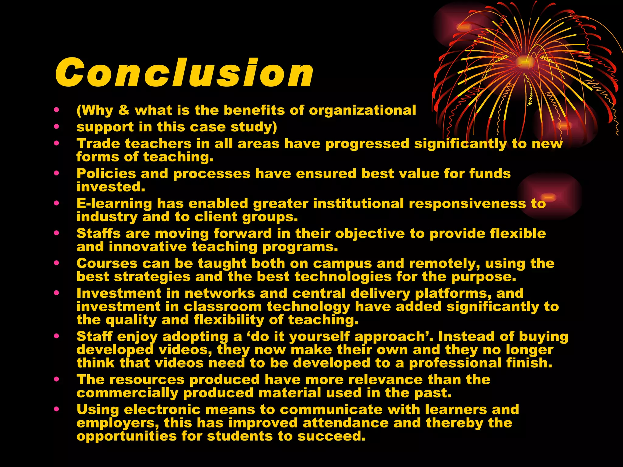 Conclusion (Why & what is the benefits of organizational support in this case study) Trade teachers in all areas have progressed significantly to new forms of teaching. Policies and processes have ensured best value for funds invested. E-learning has enabled greater institutional responsiveness to industry and to client groups. Staffs are moving forward in their objective to provide flexible and innovative teaching programs. Courses can be taught both on campus and remotely, using the best strategies and the best technologies for the purpose. Investment in networks and central delivery platforms, and investment in classroom technology have added significantly to the quality and flexibility of teaching. Staff enjoy adopting a ‘do it yourself approach’. Instead of buying developed videos, they now make their own and they no longer think that videos need to be developed to a professional finish. The resources produced have more relevance than the commercially produced material used in the past.  Using electronic means to communicate with learners and employers, this has improved attendance and thereby the opportunities for students to succeed. 