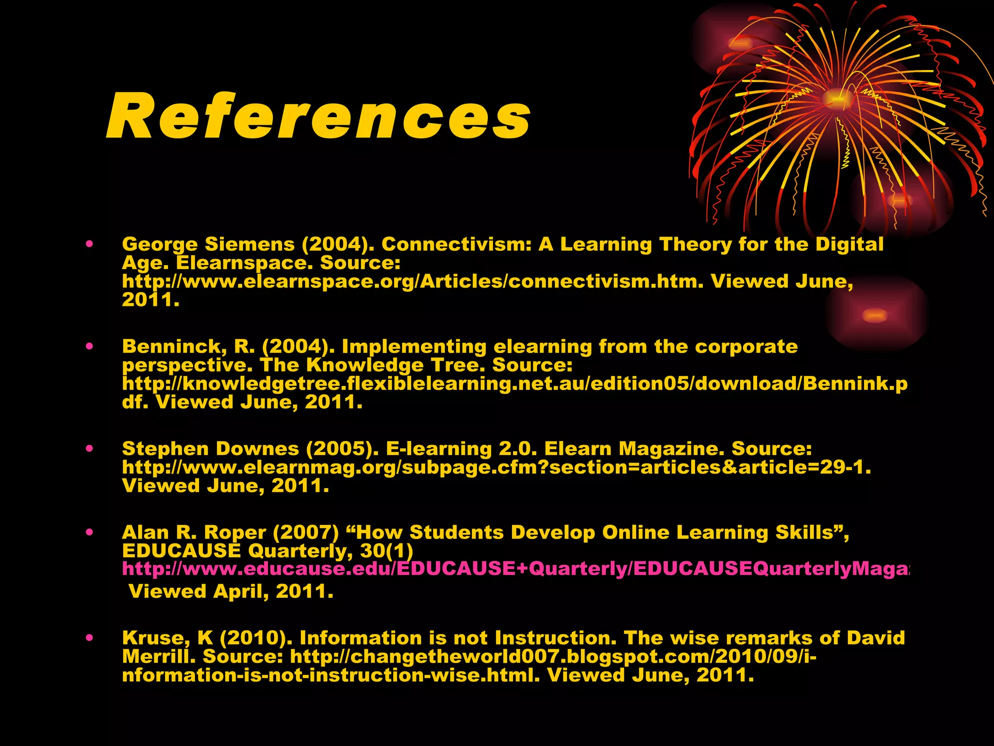 References George Siemens (2004). Connectivism: A Learning Theory for the Digital Age. Elearnspace. Source: http://www.elearnspace.org/Articles/connectivism.htm. Viewed June, 2011.  Benninck, R. (2004). Implementing elearning from the corporate perspective. The Knowledge Tree. Source: http://knowledgetree.flexiblelearning.net.au/edition05/download/Bennink.pdf. Viewed June, 2011. Stephen Downes (2005). E-learning 2.0. Elearn Magazine. Source: http://www.elearnmag.org/subpage.cfm?section=articles&article=29-1. Viewed June, 2011. Alan R. Roper (2007) “How Students Develop Online Learning Skills”, EDUCAUSE Quarterly, 30(1)  http://www.educause.edu/EDUCAUSE+Quarterly/EDUCAUSEQuarterlyMagazineVolum/HowStudentsDevelopOnlineLearni/157435  Viewed April, 2011. Kruse, K (2010). Information is not Instruction. The wise remarks of David Merrill. Source: http://changetheworld007.blogspot.com/2010/09/i-nformation-is-not-instruction-wise.html. Viewed June, 2011.  