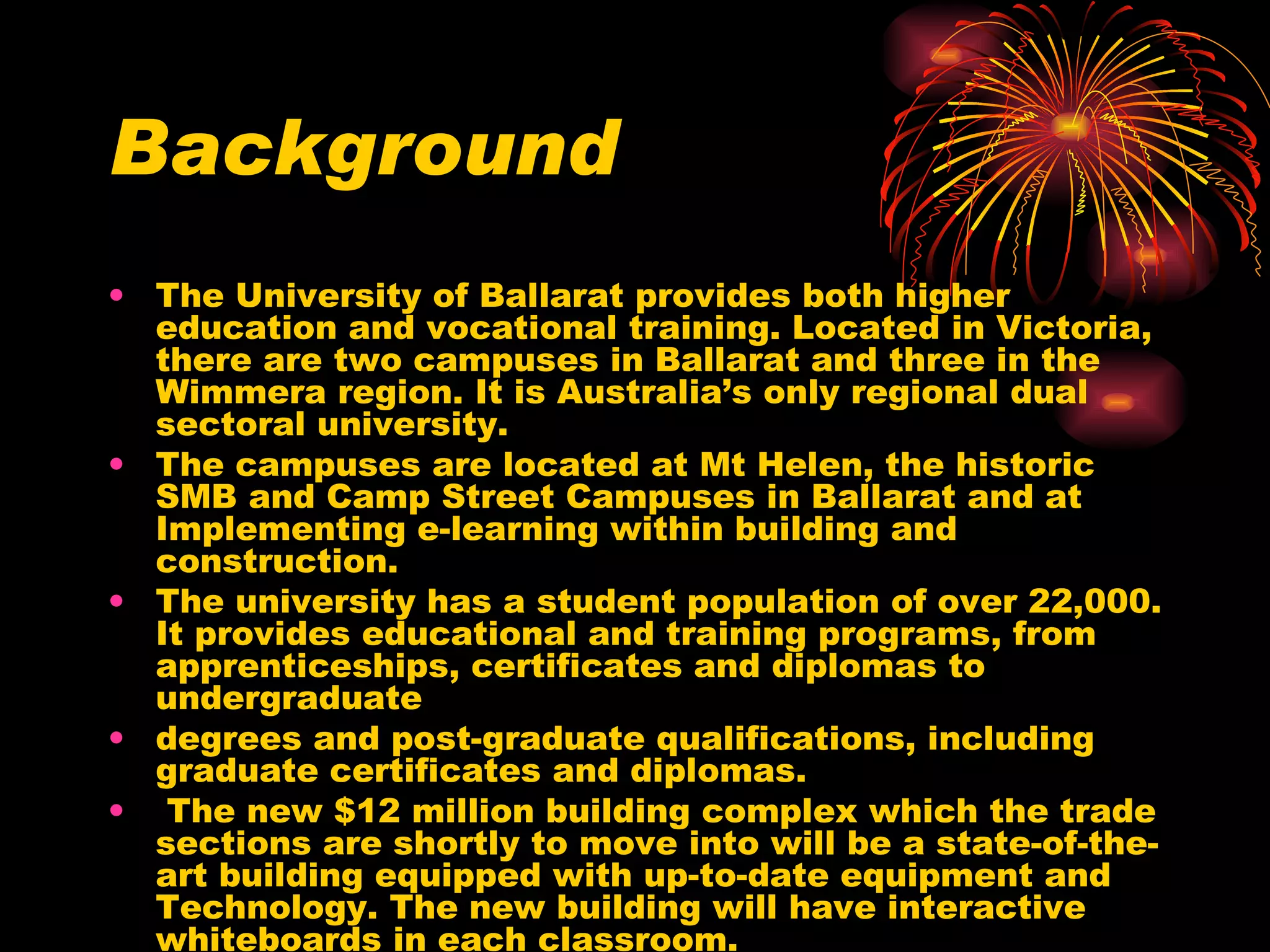Background The University of Ballarat provides both higher education and vocational training. Located in Victoria, there are two campuses in Ballarat and three in the Wimmera region. It is Australia’s only regional dual sectoral university.  The campuses are located at Mt Helen, the historic SMB and Camp Street Campuses in Ballarat and at Implementing e-learning within building and construction. The university has a student population of over 22,000. It provides educational and training programs, from apprenticeships, certificates and diplomas to undergraduate degrees and post-graduate qualifications, including graduate certificates and diplomas. The new $12 million building complex which the trade sections are shortly to move into will be a state-of-the-art building equipped with up-to-date equipment and Technology. The new building will have interactive whiteboards in each classroom. 