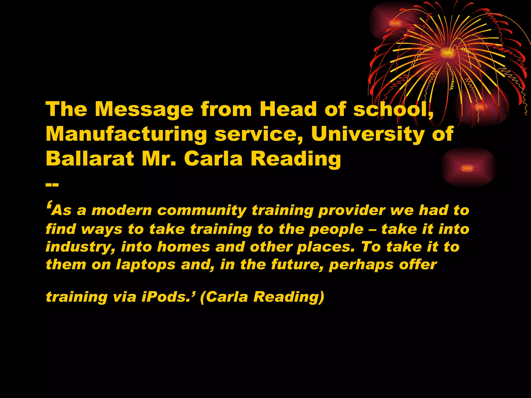 The Message from Head of school, Manufacturing service, University of Ballarat Mr. Carla Reading -- ‘ As a modern community training provider we had to find ways to take training to the people – take it into industry, into homes and other places. To take it to them on laptops and, in the future, perhaps offer training via iPods.’ (Carla Reading)   