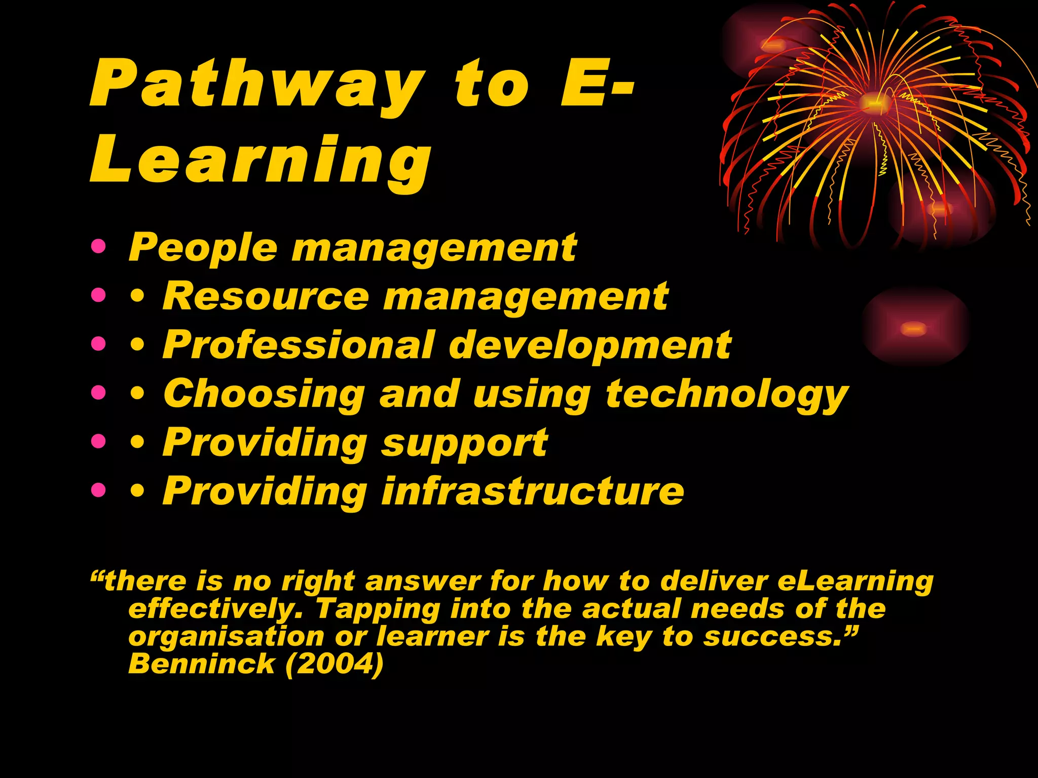 Pathway to E-Learning People management •  Resource management •  Professional development •  Choosing and using technology •  Providing support •  Providing infrastructure “ there is no right answer for how to deliver eLearning effectively. Tapping into the actual needs of the organisation or learner is the key to success.”  Benninck (2004) 