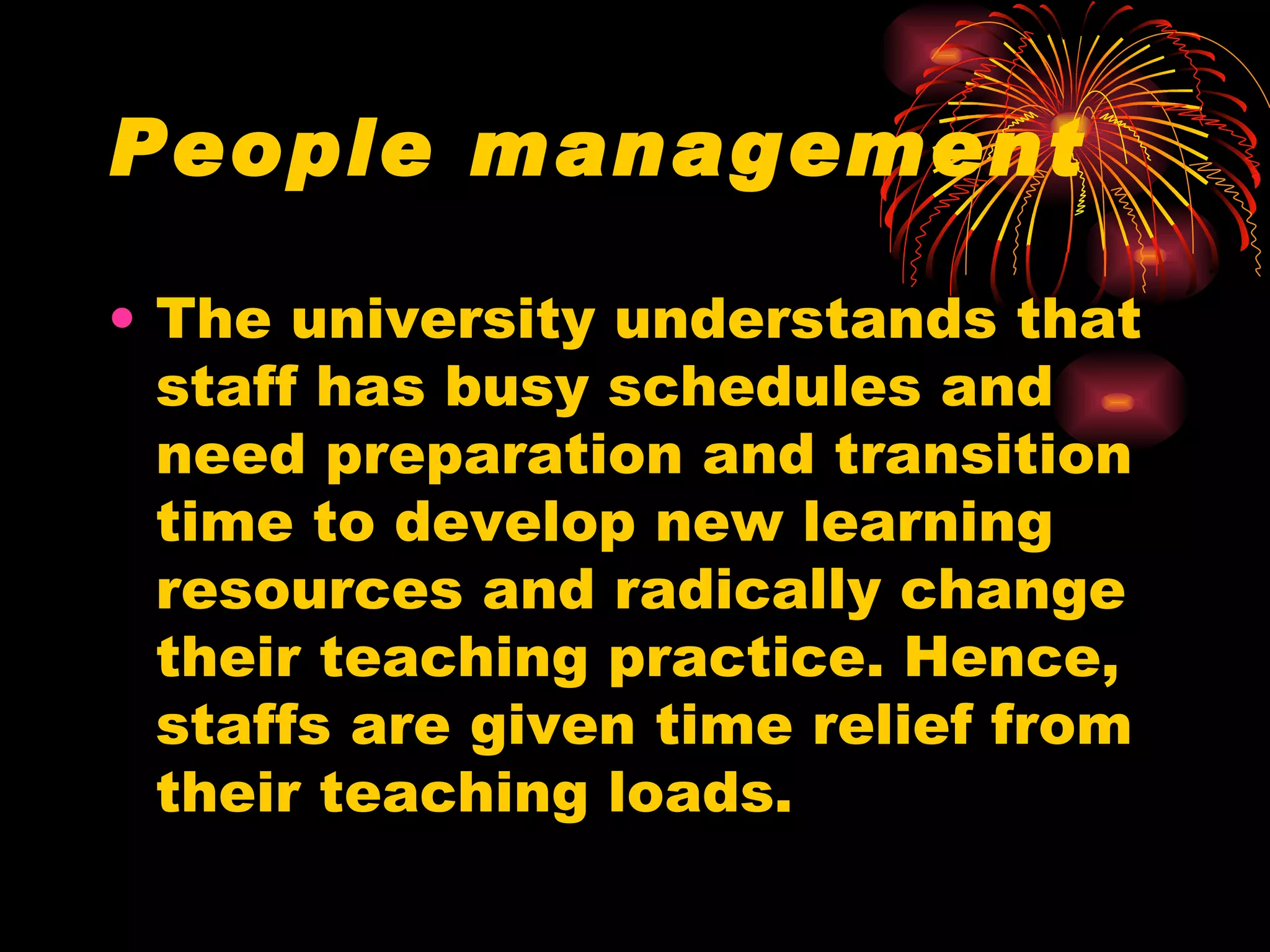 People management The university understands that staff has busy schedules and need preparation and transition time to develop new learning resources and radically change their teaching practice. Hence, staffs are given time relief from their teaching loads. 