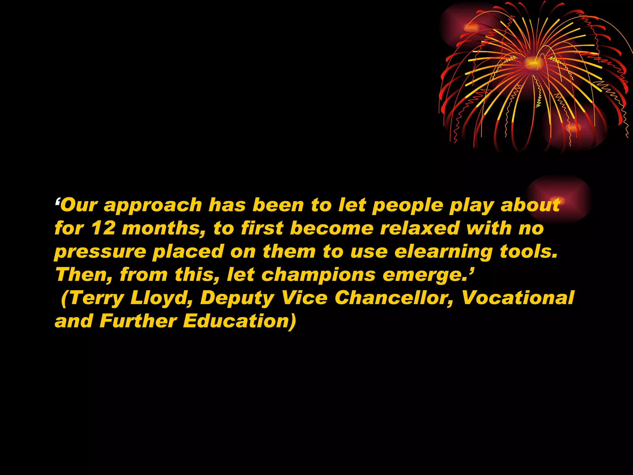‘ Our approach has been to let people play about for 12 months, to first become relaxed with no pressure placed on them to use elearning tools. Then, from this, let champions emerge.’  (Terry Lloyd, Deputy Vice Chancellor, Vocational and Further Education) 
