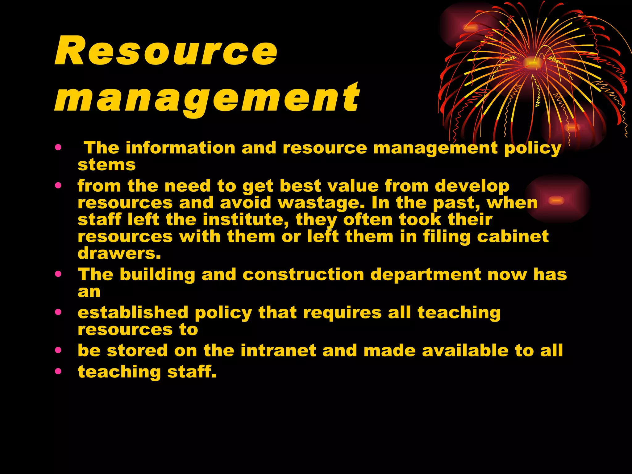 Resource management The information and resource management policy stems from the need to get best value from develop resources and avoid wastage. In the past, when staff left the institute, they often took their resources with them or left them in filing cabinet drawers. The building and construction department now has an established policy that requires all teaching resources to be stored on the intranet and made available to all teaching staff. 