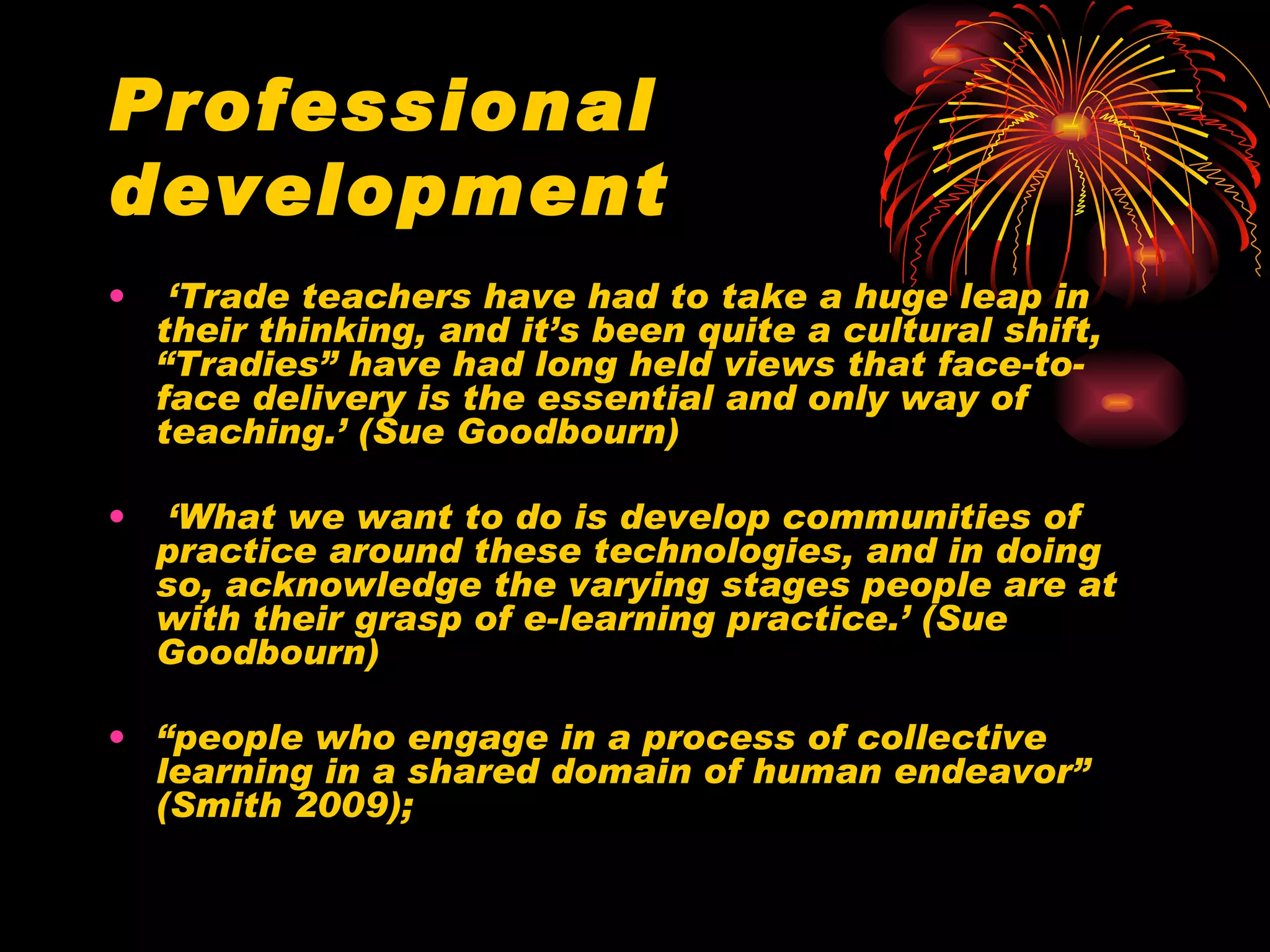 Professional development ‘ Trade teachers have had to take a huge leap in their thinking, and it’s been quite a cultural shift, “Tradies” have had long held views that face-to-face delivery is the essential and only way of teaching.’ (Sue Goodbourn) ‘ What we want to do is develop communities of practice around these technologies, and in doing so, acknowledge the varying stages people are at with their grasp of e-learning practice.’ (Sue Goodbourn) “ people who engage in a process of collective learning in a shared domain of human endeavor” (Smith 2009); 