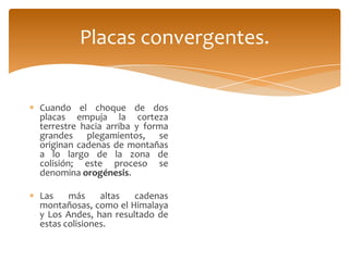 Placas convergentes.


Cuando el choque de dos
placas empuja la corteza
terrestre hacia arriba y forma
grandes plegamientos, se
originan cadenas de montañas
a lo largo de la zona de
colisión; este proceso se
denomina orogénesis.

Las    más     altas  cadenas
montañosas, como el Himalaya
y Los Andes, han resultado de
estas colisiones.
 