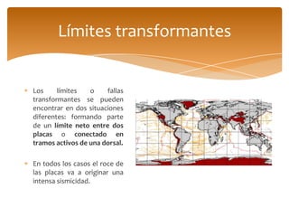 Límites transformantes


Los     límites   o    fallas
transformantes se pueden
encontrar en dos situaciones
diferentes: formando parte
de un límite neto entre dos
placas o conectado en
tramos activos de una dorsal.

En todos los casos el roce de
las placas va a originar una
intensa sismicidad.
 