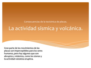 Consecuencias de la tectónica de placas.


    La actividad sísmica y volcánica.


Gran parte de los movimientos de las
placas son imperceptibles para los seres
humanos, pero hay algunos que son
abruptos y violentos, como los sismos y
la actividad volcánica eruptiva.
 
