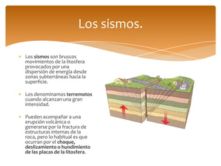 Los sismos.

Los sismos son bruscos
movimientos de la litosfera
provocados por una
dispersión de energía desde
zonas subterráneas hacia la
superficie.

Los denominamos terremotos
cuando alcanzan una gran
intensidad.

Pueden acompañar a una
erupción volcánica o
generarse por la fractura de
estructuras internas de la
roca, pero lo habitual es que
ocurran por el choque,
deslizamiento o hundimiento
de las placas de la litosfera.
 
